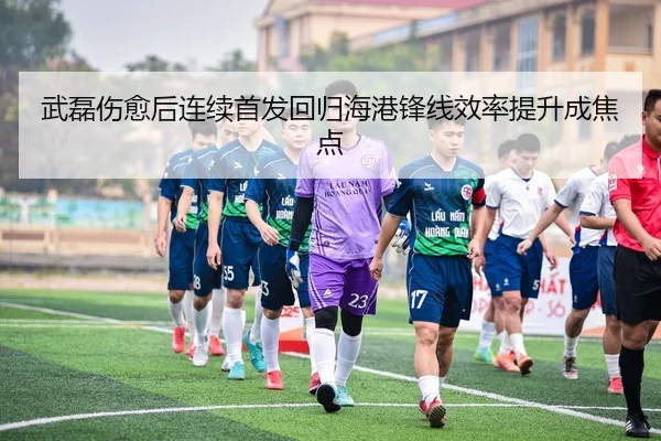 武磊伤愈后连续首发回归海港锋线效率提升成焦点